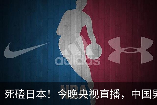 死磕日本！今晚央视直播，中国男篮迎战，郭士强手中剩余9张牌！